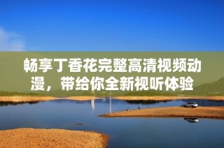 畅享丁香花完整高清视频动漫，带给你全新视听体验