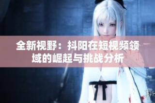 全新视野：抖阳在短视频领域的崛起与挑战分析