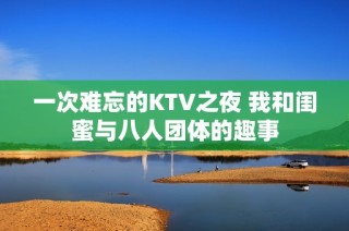 一次难忘的KTV之夜 我和闺蜜与八人团体的趣事
