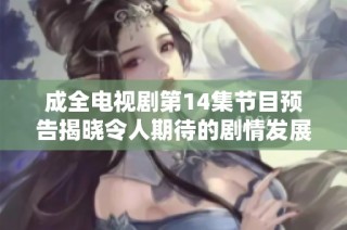 成全电视剧第14集节目预告揭晓令人期待的剧情发展