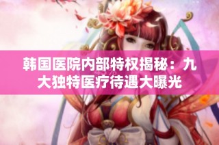 韩国医院内部特权揭秘：九大独特医疗待遇大曝光