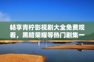 畅享青柠影视剧大全免费观看，黑暗荣耀等热门剧集一网打尽