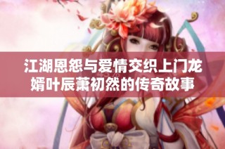 江湖恩怨与爱情交织上门龙婿叶辰萧初然的传奇故事