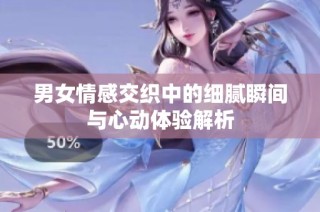 男女情感交织中的细腻瞬间与心动体验解析