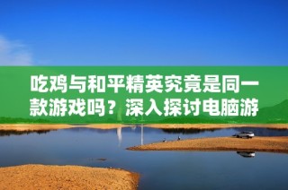 吃鸡与和平精英究竟是同一款游戏吗？深入探讨电脑游戏差异