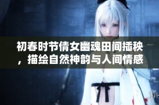 初春时节倩女幽魂田间插秧，描绘自然神韵与人间情感