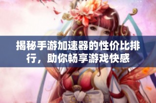 揭秘手游加速器的性价比排行，助你畅享游戏快感