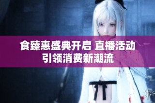 食臻惠盛典开启 直播活动引领消费新潮流