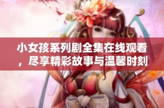 小女孩系列剧全集在线观看，尽享精彩故事与温馨时刻
