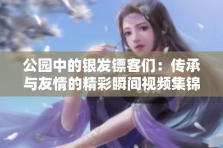 公园中的银发镖客们：传承与友情的精彩瞬间视频集锦