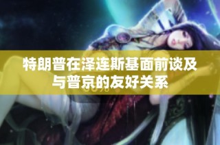 特朗普在泽连斯基面前谈及与普京的友好关系