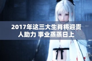 2017年这三大生肖将迎贵人助力 事业蒸蒸日上