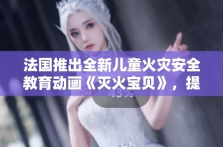 法国推出全新儿童火灾安全教育动画《灭火宝贝》，提升小朋友防火意识