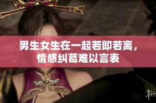男生女生在一起若即若离，情感纠葛难以言表