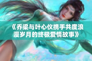 《乔梁与叶心仪携手共度浪漫岁月的终极爱情故事》