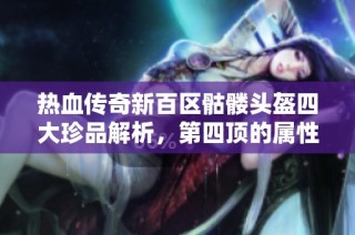 热血传奇新百区骷髅头盔四大珍品解析，第四顶的属性与老百区对比