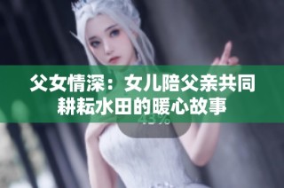 父女情深：女儿陪父亲共同耕耘水田的暖心故事