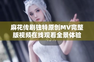 麻花传剧独特原创MV完整版视频在线观看全景体验