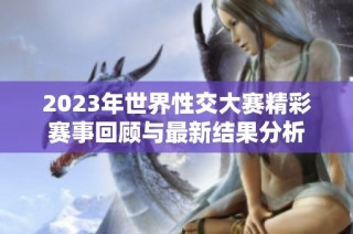 2023年世界性交大赛精彩赛事回顾与最新结果分析