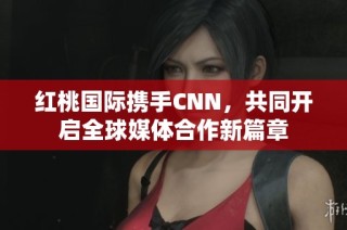 红桃国际携手CNN，共同开启全球媒体合作新篇章