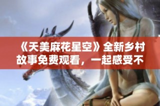 《天美麻花星空》全新乡村故事免费观看，一起感受不一样的田园魅力