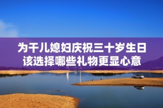 为干儿媳妇庆祝三十岁生日该选择哪些礼物更显心意