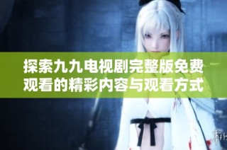探索九九电视剧完整版免费观看的精彩内容与观看方式