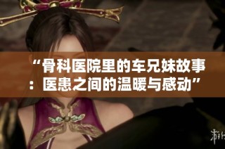 “骨科医院里的车兄妹故事：医患之间的温暖与感动”