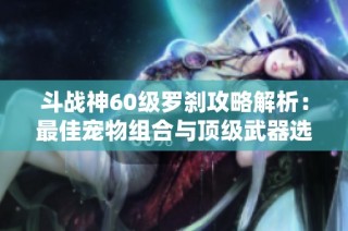 斗战神60级罗刹攻略解析：最佳宠物组合与顶级武器选择