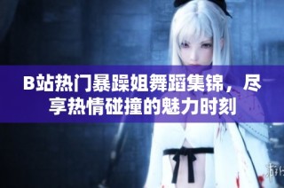 B站热门暴躁姐舞蹈集锦，尽享热情碰撞的魅力时刻