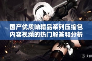 国产优质呦精品系列压缩包内容视频的热门解答和分析
