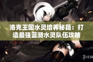 洛克王国水灵培养秘籍：打造最强蓝漪水灵队伍攻略