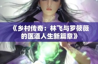 《乡村传奇：林飞与罗筱薇的医道人生新篇章》