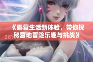 《露营生活新体验，带你探秘营地冒险乐趣与挑战》