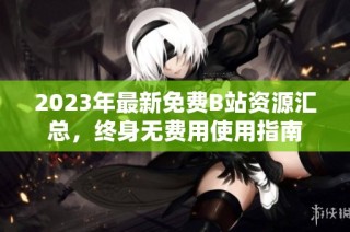 2023年最新免费B站资源汇总，终身无费用使用指南