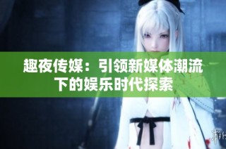 趣夜传媒：引领新媒体潮流下的娱乐时代探索
