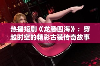 热播短剧《龙腾四海》：穿越时空的精彩古装传奇故事