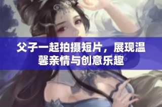 父子一起拍摄短片，展现温馨亲情与创意乐趣