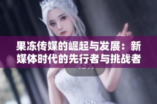 果冻传媒的崛起与发展：新媒体时代的先行者与挑战者