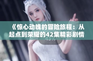《惊心动魄的冒险旅程：从起点到荣耀的42集精彩剧情回顾》
