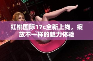 红桃国际17c全新上线，绽放不一样的魅力体验