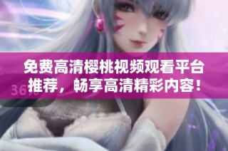 免费高清樱桃视频观看平台推荐，畅享高清精彩内容！