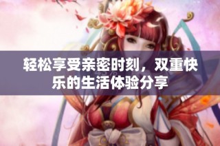 轻松享受亲密时刻，双重快乐的生活体验分享