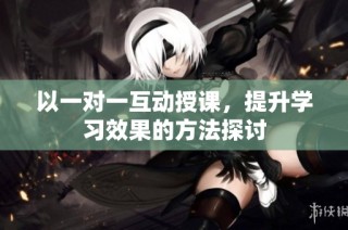 以一对一互动授课，提升学习效果的方法探讨