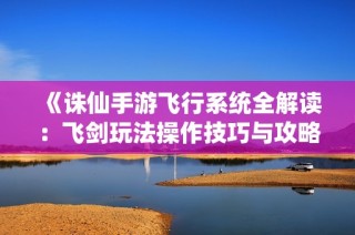 《诛仙手游飞行系统全解读：飞剑玩法操作技巧与攻略详尽解析》
