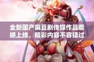 全新国产麻豆剧传媒作品震撼上线，精彩内容不容错过