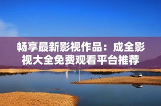 畅享最新影视作品：成全影视大全免费观看平台推荐