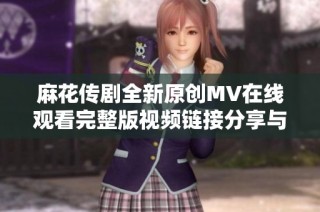 麻花传剧全新原创MV在线观看完整版视频链接分享与解析