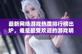 最新网络游戏热度排行榜出炉，谁是最受欢迎的游戏明星