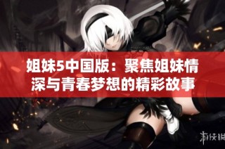 姐妹5中国版：聚焦姐妹情深与青春梦想的精彩故事
